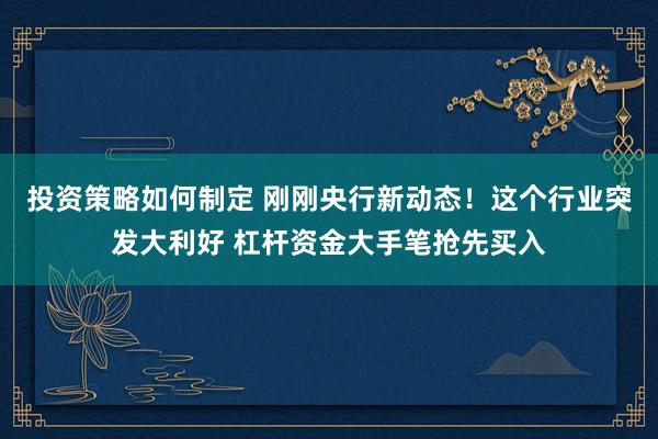 投资策略如何制定 刚刚央行新动态！这个行业突发大利好 杠杆资金大手笔抢先买入