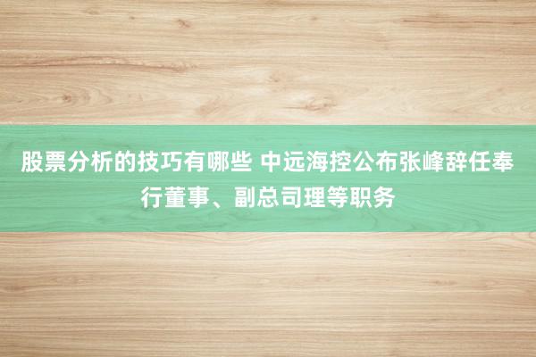 股票分析的技巧有哪些 中远海控公布张峰辞任奉行董事、副总司理等职务