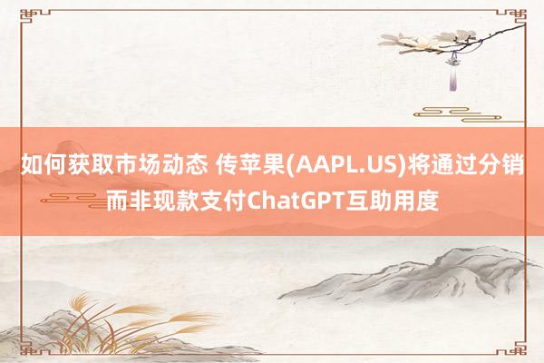 如何获取市场动态 传苹果(AAPL.US)将通过分销而非现款支付ChatGPT互助用度