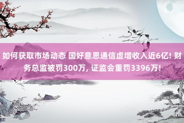 如何获取市场动态 国好意思通信虚增收入近6亿! 财务总监被罚300万, 证监会重罚3396万!