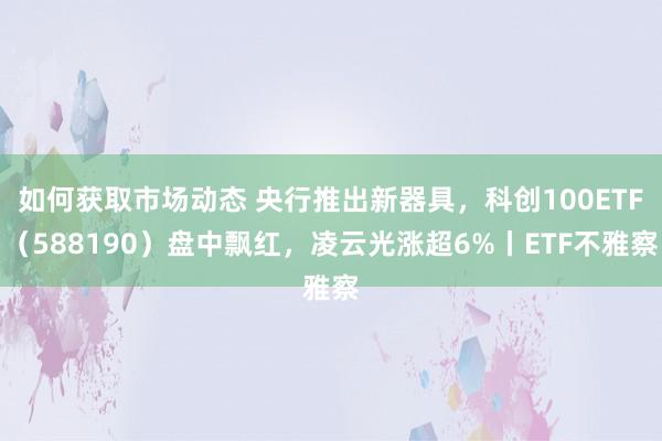 如何获取市场动态 央行推出新器具，科创100ETF（588190）盘中飘红，凌云光涨超6%丨ETF不雅察