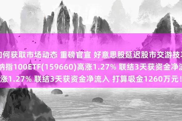 如何获取市场动态 重磅官宣 好意思股延迟股市交游技巧！纳指周线7连涨 纳指100ETF(159660)高涨1.27% 联结3天获资金净流入 打算吸金1260万元！