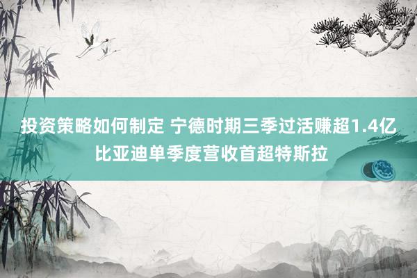 投资策略如何制定 宁德时期三季过活赚超1.4亿 比亚迪单季度营收首超特斯拉