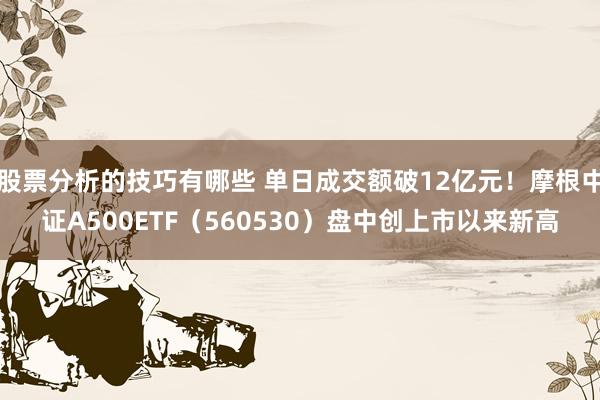 股票分析的技巧有哪些 单日成交额破12亿元！摩根中证A500ETF（560530）盘中创上市以来新高