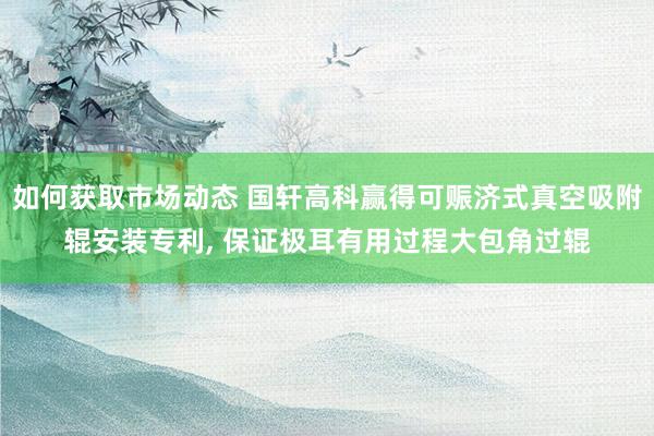 如何获取市场动态 国轩高科赢得可赈济式真空吸附辊安装专利, 保证极耳有用过程大包角过辊