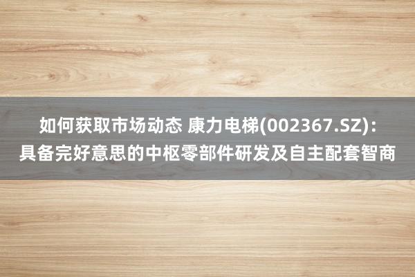 如何获取市场动态 康力电梯(002367.SZ)：具备完好意思的中枢零部件研发及自主配套智商