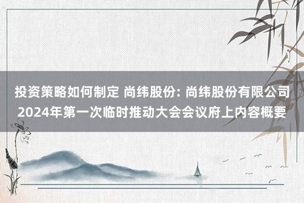 投资策略如何制定 尚纬股份: 尚纬股份有限公司2024年第一次临时推动大会会议府上内容概要