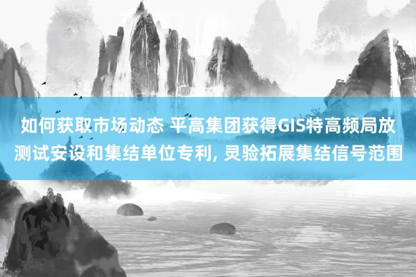 如何获取市场动态 平高集团获得GIS特高频局放测试安设和集结单位专利, 灵验拓展集结信号范围