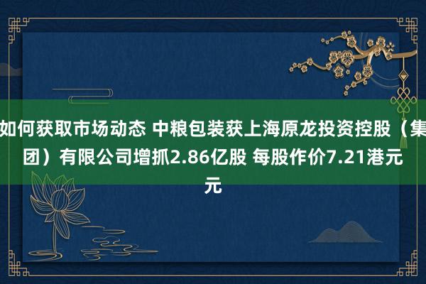 如何获取市场动态 中粮包装获上海原龙投资控股（集团）有限公司增抓2.86亿股 每股作价7.21港元