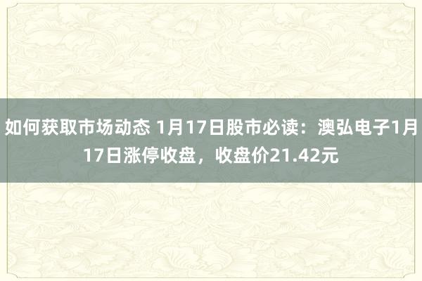 如何获取市场动态 1月17日股市必读：澳弘电子1月17日涨停收盘，收盘价21.42元