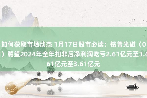 如何获取市场动态 1月17日股市必读：铭普光磁（002902）瞻望2024年全年扣非后净利润吃亏2.61亿元至3.61亿元