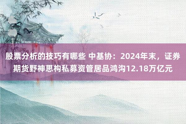 股票分析的技巧有哪些 中基协：2024年末，证券期货野神思构私募资管居品鸿沟12.18万亿元