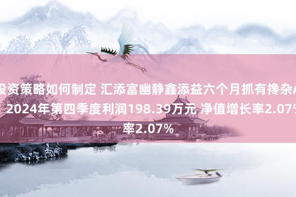 投资策略如何制定 汇添富幽静鑫添益六个月抓有搀杂A：2024年第四季度利润198.39万元 净值增长率2.07%