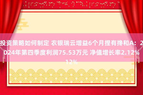 投资策略如何制定 农银瑞云增益6个月捏有搀和A：2024年第四季度利润75.53万元 净值增长率2.12%