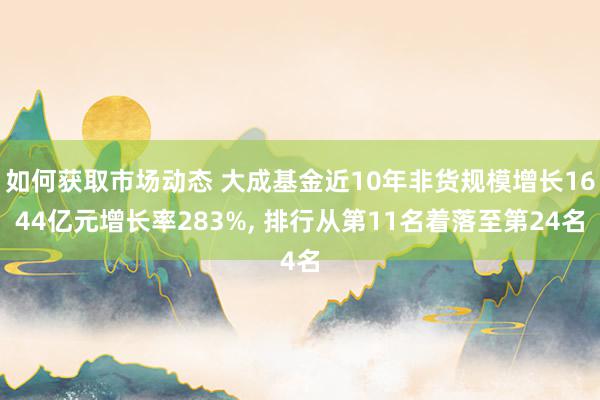 如何获取市场动态 大成基金近10年非货规模增长1644亿元增长率283%, 排行从第11名着落至第24名