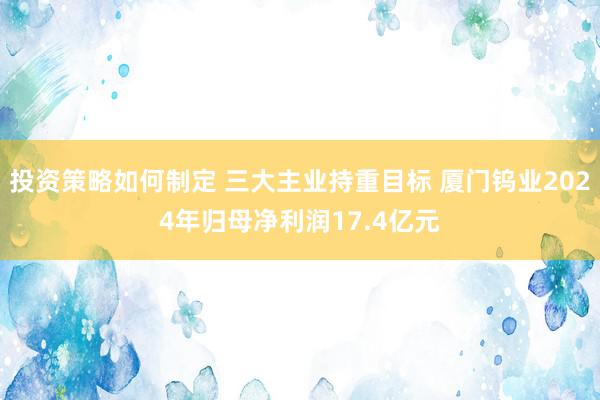 投资策略如何制定 三大主业持重目标 厦门钨业2024年归母净利润17.4亿元