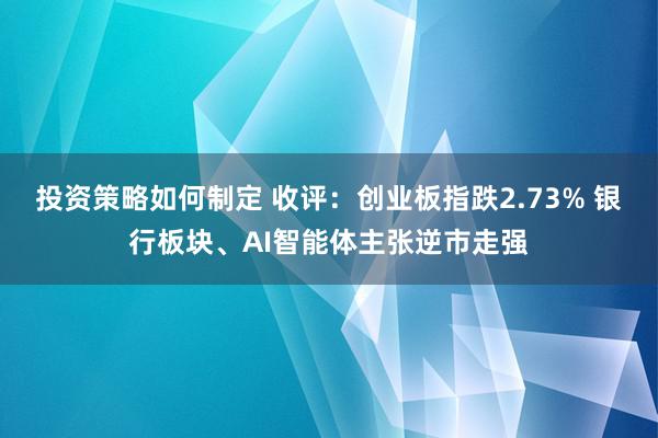 投资策略如何制定 收评：创业板指跌2.73% 银行板块、AI智能体主张逆市走强