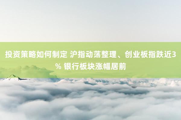 投资策略如何制定 沪指动荡整理、创业板指跌近3% 银行板块涨幅居前