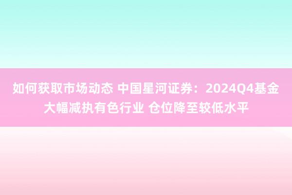 如何获取市场动态 中国星河证券：2024Q4基金大幅减执有色行业 仓位降至较低水平