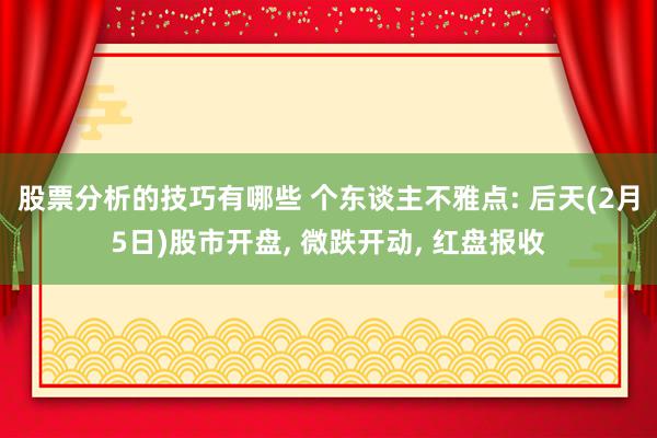 股票分析的技巧有哪些 个东谈主不雅点: 后天(2月5日)股市开盘, 微跌开动, 红盘报收