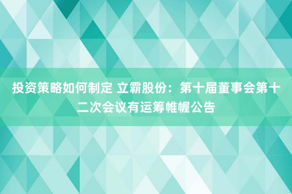 投资策略如何制定 立霸股份：第十届董事会第十二次会议有运筹帷幄公告