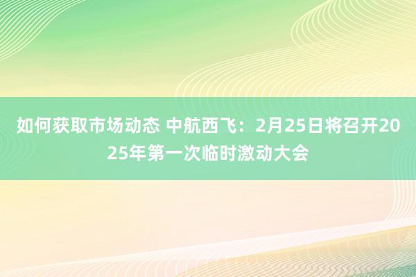 如何获取市场动态 中航西飞：2月25日将召开2025年第一次临时激动大会