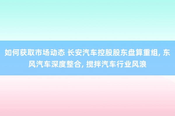 如何获取市场动态 长安汽车控股股东盘算重组, 东风汽车深度整合, 搅拌汽车行业风浪