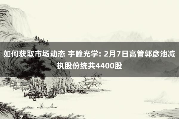 如何获取市场动态 宇瞳光学: 2月7日高管郭彦池减执股份统共4400股