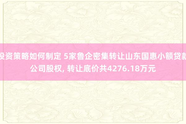 投资策略如何制定 5家鲁企密集转让山东国惠小额贷款公司股权, 转让底价共4276.18万元