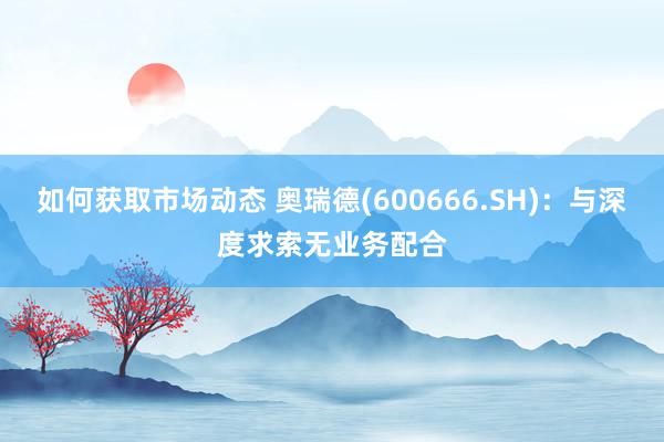 如何获取市场动态 奥瑞德(600666.SH)：与深度求索无业务配合