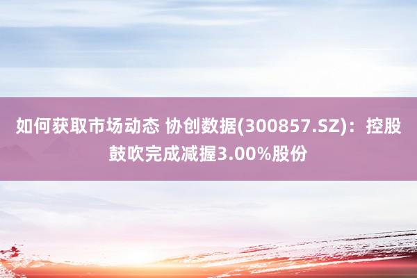 如何获取市场动态 协创数据(300857.SZ)：控股鼓吹完成减握3.00%股份