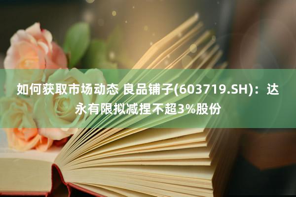 如何获取市场动态 良品铺子(603719.SH)：达永有限拟减捏不超3%股份