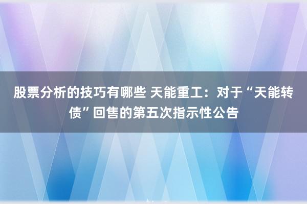 股票分析的技巧有哪些 天能重工：对于“天能转债”回售的第五次指示性公告