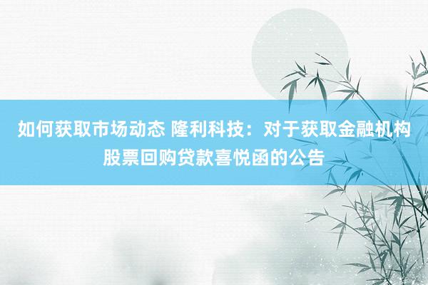 如何获取市场动态 隆利科技：对于获取金融机构股票回购贷款喜悦函的公告