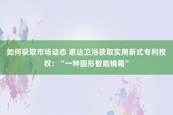 如何获取市场动态 惠达卫浴获取实用新式专利授权：“一种圆形智能镜箱”