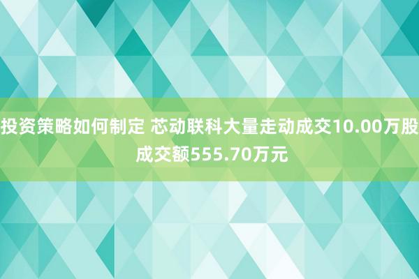 投资策略如何制定 芯动联科大量走动成交10.00万股 成交额555.70万元