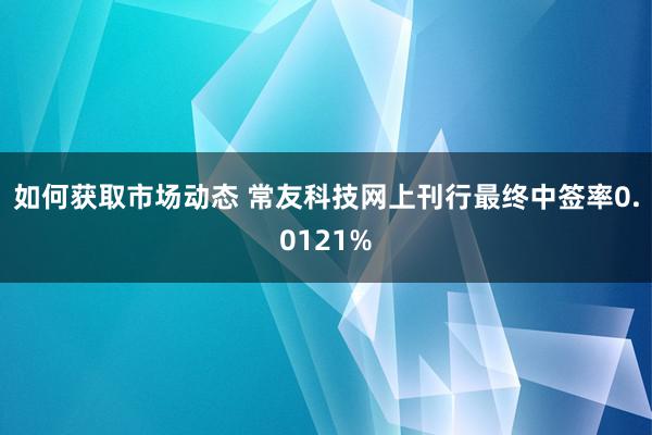 如何获取市场动态 常友科技网上刊行最终中签率0.0121%