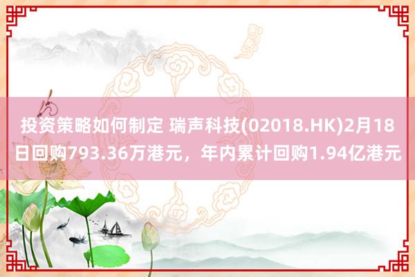 投资策略如何制定 瑞声科技(02018.HK)2月18日回购793.36万港元，年内累计回购1.94亿港元