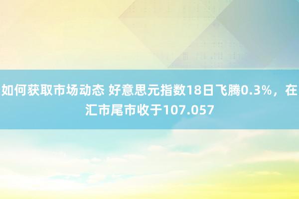 如何获取市场动态 好意思元指数18日飞腾0.3%，在汇市尾市收于107.057