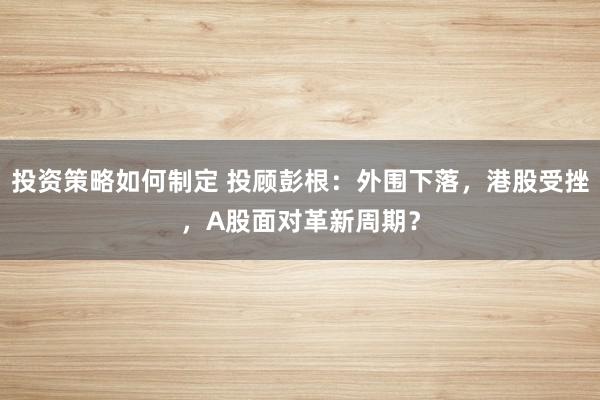 投资策略如何制定 投顾彭根：外围下落，港股受挫，A股面对革新周期？