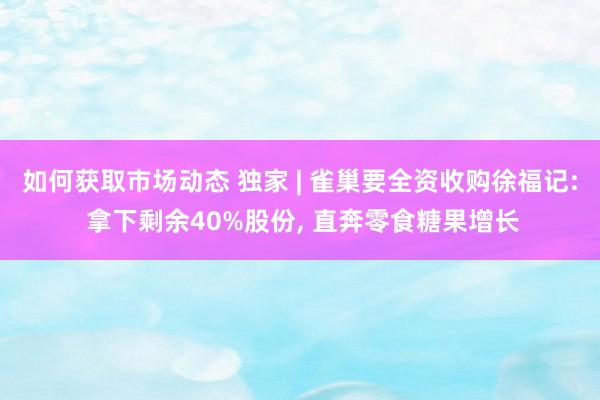 如何获取市场动态 独家 | 雀巢要全资收购徐福记: 拿下剩余40%股份, 直奔零食糖果增长