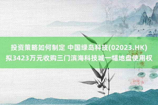 投资策略如何制定 中国绿岛科技(02023.HK)拟3423万元收购三门滨海科技城一幅地盘使用权