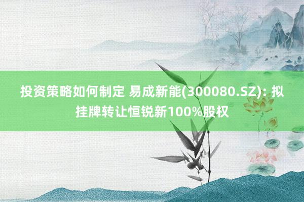 投资策略如何制定 易成新能(300080.SZ): 拟挂牌转让恒锐新100%股权