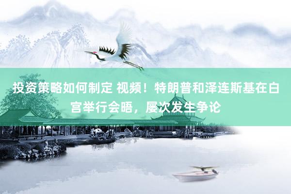 投资策略如何制定 视频！特朗普和泽连斯基在白宫举行会晤，屡次发生争论