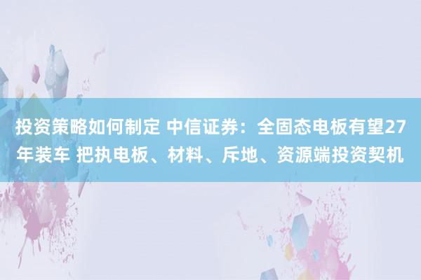 投资策略如何制定 中信证券：全固态电板有望27年装车 把执电板、材料、斥地、资源端投资契机