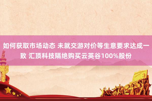 如何获取市场动态 未就交游对价等生意要求达成一致 汇顶科技隔绝购买云英谷100%股份