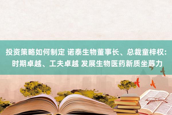 投资策略如何制定 诺泰生物董事长、总裁童梓权: 时期卓越、工夫卓越 发展生物医药新质坐蓐力