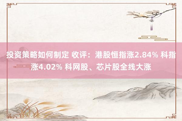 投资策略如何制定 收评：港股恒指涨2.84% 科指涨4.02% 科网股、芯片股全线大涨