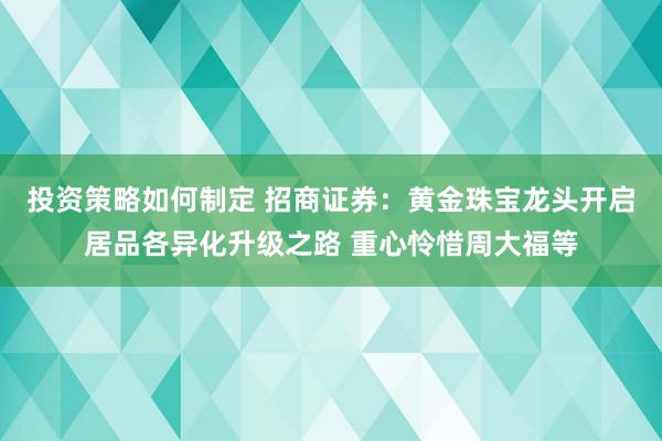 投资策略如何制定 招商证券：黄金珠宝龙头开启居品各异化升级之路 重心怜惜周大福等