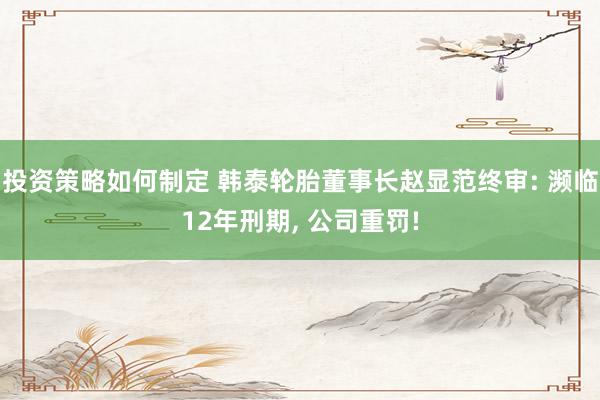 投资策略如何制定 韩泰轮胎董事长赵显范终审: 濒临12年刑期, 公司重罚!